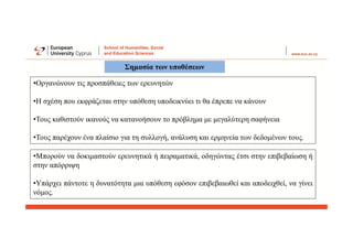 •Μπορούν να δοκιμαστούν ερευνητικά ή πειραματικά, οδηγώντας έτσι στην επιβεβαίωση ή
στην απόρριψη
•Υπάρχει πάντοτε η δυνατότητα μια υπόθεση εφόσον επιβεβαιωθεί και αποδειχθεί, να γίνει
νόμος.
Σημασία των υποθέσεων
•Οργανώνουν τις προσπάθειες των ερευνητών
•Η σχέση που εκφράζεται στην υπόθεση υποδεικνύει τι θα έπρεπε να κάνουν
•Τους καθιστούν ικανούς να κατανοήσουν το πρόβλημα με μεγαλύτερη σαφήνεια
•Τους παρέχουν ένα πλαίσιο για τη συλλογή, ανάλυση και ερμηνεία των δεδομένων τους.
 