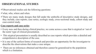OBSERVATIONAL STUDIES
Observational studies ask the following questions:
what, who, where and when.
There are many study designs that fall under the umbrella of descriptive study designs, and
they include, case reports, case series, ecologic study, cross-sectional study, cohort study and
case-control study.
Case reports and case series
• Every now and then during clinical practice, we come across a case that is atypical or ‘out of
the norm’ type of clinical presentation.
• This atypical presentation is usually described as case reports which provides a detailed and
comprehensive description of the case.
• It is one of the earliest forms of research and provides an opportunity for the investigator to
describe the observations that make a case unique.
• There are no inferences obtained and therefore cannot be generalized to the population
which is a limitation.
 