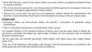 • Most often than not, a series of case reports make a case series which is an atypical presentation found
in a group of patients.
• This in turn poses the question for a new disease entity and further queries the investigator to look into
mechanistic investigative opportunities to further explore.
• However, in a case series, the cases are not compared to subjects without the manifestations and
therefore it cannot determine which factors in the description are unique to the new disease entity.
Ecologic study
• Ecological studies are observational studies that provide a description of population group
characteristics.
• That is, it describes characteristics to all individuals within a group.
For example, Prentice et al5 measured incidence of breast cancer and per capita intake of dietary fat,
and found a correlation that higher per capita intake of dietary fat was associated with an increased
incidence of breast cancer.
But the study does not conclude specifically which subjects with breast cancer had a higher dietary
intake of fat.
Thus, one of the limitations with ecologic study designs is that the characteristics are attributed to the
whole group and so the individual characteristics are unknown.
 