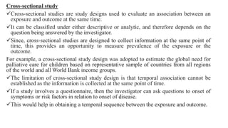 Cross-sectional study
Cross-sectional studies are study designs used to evaluate an association between an
exposure and outcome at the same time.
It can be classified under either descriptive or analytic, and therefore depends on the
question being answered by the investigator.
Since, cross-sectional studies are designed to collect information at the same point of
time, this provides an opportunity to measure prevalence of the exposure or the
outcome.
For example, a cross-sectional study design was adopted to estimate the global need for
palliative care for children based on representative sample of countries from all regions
of the world and all World Bank income groups.
The limitation of cross-sectional study design is that temporal association cannot be
established as the information is collected at the same point of time.
If a study involves a questionnaire, then the investigator can ask questions to onset of
symptoms or risk factors in relation to onset of disease.
This would help in obtaining a temporal sequence between the exposure and outcome.
 