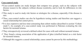 Case-control study
Case-control studies are study designs that compare two groups, such as the subjects with
disease (cases) to the subjects without disease (controls), and to look for differences in risk
factors.
This study is used to study risk factors or etiologies for a disease, especially if the disease is
rare.
Thus, case-control studies can also be hypothesis testing studies and therefore can suggest a
causal relationship but cannot prove.
It is less expensive and less time-consuming than cohort studies (described in section “Cohort
study”). An example of a case-control study was performed in Pakistan evaluating the risk
factors for neonatal tetanus.
They retrospectively reviewed a defined cohort for cases with and without neonatal tetanus.
 They found a strong association of the application of ghee (clarified butter) as a risk factor
for neonatal tetanus.
Although this suggests a causal relationship, cause cannot be proven by this methodology
 