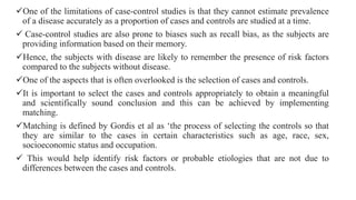 One of the limitations of case-control studies is that they cannot estimate prevalence
of a disease accurately as a proportion of cases and controls are studied at a time.
 Case-control studies are also prone to biases such as recall bias, as the subjects are
providing information based on their memory.
Hence, the subjects with disease are likely to remember the presence of risk factors
compared to the subjects without disease.
One of the aspects that is often overlooked is the selection of cases and controls.
It is important to select the cases and controls appropriately to obtain a meaningful
and scientifically sound conclusion and this can be achieved by implementing
matching.
Matching is defined by Gordis et al as ‘the process of selecting the controls so that
they are similar to the cases in certain characteristics such as age, race, sex,
socioeconomic status and occupation.
 This would help identify risk factors or probable etiologies that are not due to
differences between the cases and controls.
 