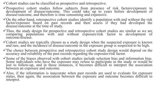 Cohort studies can be classified as prospective and retrospective.
Prospective cohort studies follow subjects from presence of risk factors/exposure to
development of disease/outcome. This could take up to years before development of
disease/outcome, and therefore is time consuming and expensive.
On the other hand, retrospective cohort studies identify a population with and without the risk
factor/exposure based on past records and then assess if they had developed the
disease/outcome at the time of study.
Thus, the study design for prospective and retrospective cohort studies are similar as we are
comparing populations with and without exposure/risk factor to development of
outcome/disease.
Cohort studies are typically chosen as a study design when the suspected exposure is known
and rare, and the incidence of disease/outcome in the exposure group is suspected to be high.
The choice between prospective and retrospective cohort study design would depend on the
accuracy and reliability of the past records regarding the exposure/risk factor.
Some of the biases observed with cohort studies include selection bias and information bias.
Some individuals who have the exposure may refuse to participate in the study or would be
lost to follow-up, and in those instances, it becomes difficult to interpret the association
between an exposure and outcome.
Also, if the information is inaccurate when past records are used to evaluate for exposure
status, then again, the association between the exposure and outcome becomes difficult to
interpret.
 