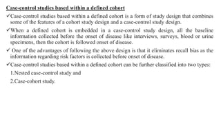 Case-control studies based within a defined cohort
Case-control studies based within a defined cohort is a form of study design that combines
some of the features of a cohort study design and a case-control study design.
When a defined cohort is embedded in a case-control study design, all the baseline
information collected before the onset of disease like interviews, surveys, blood or urine
specimens, then the cohort is followed onset of disease.
 One of the advantages of following the above design is that it eliminates recall bias as the
information regarding risk factors is collected before onset of disease.
Case-control studies based within a defined cohort can be further classified into two types:
1.Nested case-control study and
2.Case-cohort study.
 
