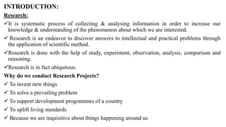 INTRODUCTION:
Research:
It is systematic process of collecting & analysing information in order to increase our
knowledge & understanding of the phenomenon about which we are interested.
 Research is an endeavor to discover answers to intellectual and practical problems through
the application of scientific method.
Research is done with the help of study, experiment, observation, analysis, comparison and
reasoning.
Research is in fact ubiquitous.
Why do we conduct Research Projects?
 To invent new things
 To solve a prevailing problem
 To support development programmes of a country
 To uplift living standards
 Because we are inquisitive about things happening around us
 