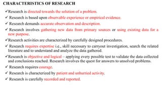 CHARACTERISTICS OF RESEARCH
Research is directed towards the solution of a problem.
 Research is based upon observable experience or empirical evidence.
 Research demands accurate observation and description.
 Research involves gathering new data from primary sources or using existing data for a
new purpose.
Research activities are characterized by carefully designed procedures.
 Research requires expertise i.e., skill necessary to carryout investigation, search the related
literature and to understand and analyze the data gathered.
Research is objective and logical – applying every possible test to validate the data collected
and conclusions reached. Research involves the quest for answers to unsolved problems.
 Research requires courage.
 Research is characterized by patient and unhurried activity.
 Research is carefully recorded and reported.
 