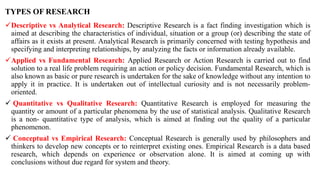 TYPES OF RESEARCH
Descriptive vs Analytical Research: Descriptive Research is a fact finding investigation which is
aimed at describing the characteristics of individual, situation or a group (or) describing the state of
affairs as it exists at present. Analytical Research is primarily concerned with testing hypothesis and
specifying and interpreting relationships, by analyzing the facts or information already available.
Applied vs Fundamental Research: Applied Research or Action Research is carried out to find
solution to a real life problem requiring an action or policy decision. Fundamental Research, which is
also known as basic or pure research is undertaken for the sake of knowledge without any intention to
apply it in practice. It is undertaken out of intellectual curiosity and is not necessarily problem-
oriented.
 Quantitative vs Qualitative Research: Quantitative Research is employed for measuring the
quantity or amount of a particular phenomena by the use of statistical analysis. Qualitative Research
is a non- quantitative type of analysis, which is aimed at finding out the quality of a particular
phenomenon.
 Conceptual vs Empirical Research: Conceptual Research is generally used by philosophers and
thinkers to develop new concepts or to reinterpret existing ones. Empirical Research is a data based
research, which depends on experience or observation alone. It is aimed at coming up with
conclusions without due regard for system and theory.
 
