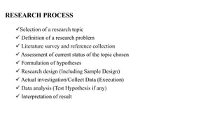 RESEARCH PROCESS
Selection of a research topic
 Definition of a research problem
 Literature survey and reference collection
 Assessment of current status of the topic chosen
 Formulation of hypotheses
 Research design (Including Sample Design)
 Actual investigation/Collect Data (Execution)
 Data analysis (Test Hypothesis if any)
 Interpretation of result
 