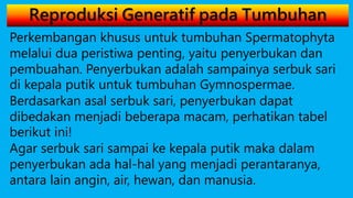 Reproduksi Generatif pada Tumbuhan
Perkembangan khusus untuk tumbuhan Spermatophyta
melalui dua peristiwa penting, yaitu penyerbukan dan
pembuahan. Penyerbukan adalah sampainya serbuk sari
di kepala putik untuk tumbuhan Gymnospermae.
Berdasarkan asal serbuk sari, penyerbukan dapat
dibedakan menjadi beberapa macam, perhatikan tabel
berikut ini!
Agar serbuk sari sampai ke kepala putik maka dalam
penyerbukan ada hal-hal yang menjadi perantaranya,
antara lain angin, air, hewan, dan manusia.
 