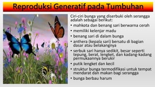Reproduksi Generatif pada Tumbuhan
Ciri-ciri bunga yang diserbuki oleh serangga
adalah sebagai berikut:
• mahkota dan benang sari berwarna cerah
• memiliki kelenjar madu
• benang sari di dalam bunga
• anthera (kepala sari) bersatu di bagian
dasar atau belakangnya
• serbuk sari hanya sedikit, besar seperti
tepung, berat, lengket, dan kadang-kadang
permukaannya berukir
• putik lengket dan kecil
• struktur bunga termodifikasi untuk tempat
mendarat dan makan bagi serangga
• bunga berbau harum
 