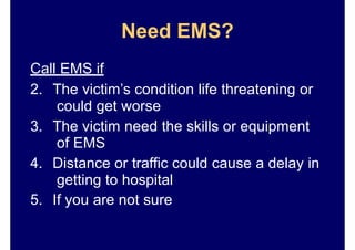 Need EMS?
Call EMS if
2. The victim’s condition life threatening or
could get worse
3. The victim need the skills or equipment
of EMS
4. Distance or traffic could cause a delay in
getting to hospital
5. If you are not sure
 