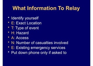What Information To Relay
• Identify yourself
• E: Exact Location
• T: Type of event
• H: Hazard
• A: Access
• N: Number of casualties involved
• E: Existing emergency services
• Put down phone only if asked to
 