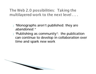 }   “Monographs aren’ published; they are
                      t
    abandoned.”
}   “Publishing as community” the publication
                              :
    can continue to develop in collaboration over
    time and spark new work
 
