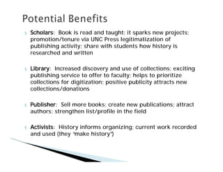 §   Scholars: Book is read and taught; it sparks new projects;
    promotion/tenure via UNC Press legitimatization of
    publishing activity; share with students how history is
    researched and written

§   Library: Increased discovery and use of collections; exciting
    publishing service to offer to faculty; helps to prioritize
    collections for digitization; positive publicity attracts new
    collections/donations

§   Publisher: Sell more books; create new publications; attract
    authors; strengthen list/profile in the field

§   Activists: History informs organizing; current work recorded
    and used (they “ make history”)
 