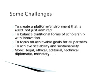 }   To create a platform/environment that is
    used, not just admired
}   To balance traditional forms of scholarship
    with innovation
}   To focus on achievable goals for all partners
}   To achieve scalability and sustainability
}   More: legal, ethical, editorial, technical,
    diplomatic, monetary . . .
 