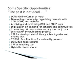 }   LCRM Online Center or “  hub”
}   Developing community- organizing manuals with
    CCR, SOHP, and archives
}   Archiving and publishing CCR and SOHP work
}   Digitization on demand for scholars and communities
}   Connecting primary and secondary sources (“   data
    sets”within the publishing process
}   CPP for development of library subject guides and
    finding aids
}   TEI XML Best Practices for university presses
}   LCRM full- text resource
}   CPP as teaching tool
}   Hybrid business model
 