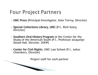 §   UNC Press (Principal Investigator, Kate Torrey, Director)

§   Special Collections Library, UNC (P.I., Rich Szary,
    Director)

§   Southern Oral History Program at the Center for the
    Study of the American South (P.I., Professor Jacquelyn
    Dowd Hall, Director, SOHP)

§   Center for Civil Rights, UNC Law School (P.I., Julius
    Chambers, Director)

                 Project staff for each partner
 
