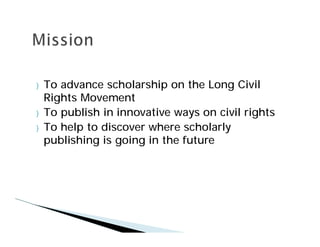 }   To advance scholarship on the Long Civil
    Rights Movement
}   To publish in innovative ways on civil rights
}   To help to discover where scholarly
    publishing is going in the future
 