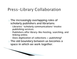}   The increasingly overlapping roles of
    scholarly publishers and librarians:
     Libraries’“scholarly communications”involve
     publishing services;
     Publishers offer library- like hosting, searching, and
     linking online.
     Does digitization of collections = publishing?
}   The old boundary between us becomes a
    space in which we work together.
 