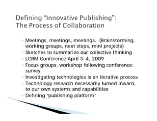 Meetings, meetings, meetings. (Brainstorming,
working groups, next steps, mini projects)
Sketches to summarize our collective thinking
LCRM Conference April 3- 4, 2009
Focus groups, workshop following conference;
survey
Investigating technologies is an iterative process
Technology research necessarily turned inward,
to our own systems and capabilities
Defining “publishing platform”
 