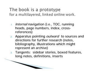 1.   Internal navigation (i.e., TOC, running
     heads, page numbers, index, cross-
     references)
2.   Apparatus pointing outward to sources and
     directions for further research (notes,
     bibliography, illustrations which might
     represent an archive)
3.   Tangents: sidebar stories, boxed features,
     long notes, definitions, inserts
 