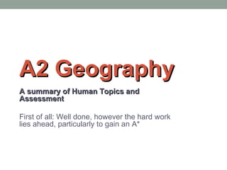A2 GeographyA2 Geography
A summary of Human Topics andA summary of Human Topics and
AssessmentAssessment
First of all: Well done, however the hard work
lies ahead, particularly to gain an A*
 