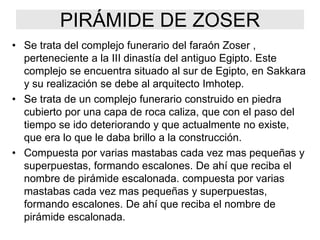 PIRÁMIDE DE ZOSER
• Se trata del complejo funerario del faraón Zoser ,
perteneciente a la III dinastía del antiguo Egipto. Este
complejo se encuentra situado al sur de Egipto, en Sakkara
y su realización se debe al arquitecto Imhotep.
• Se trata de un complejo funerario construido en piedra
cubierto por una capa de roca caliza, que con el paso del
tiempo se ido deteriorando y que actualmente no existe,
que era lo que le daba brillo a la construcción.
• Compuesta por varias mastabas cada vez mas pequeñas y
superpuestas, formando escalones. De ahí que reciba el
nombre de pirámide escalonada. compuesta por varias
mastabas cada vez mas pequeñas y superpuestas,
formando escalones. De ahí que reciba el nombre de
pirámide escalonada.
 