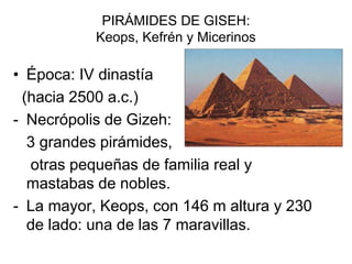 PIRÁMIDES DE GISEH:
Keops, Kefrén y Micerinos
• Época: IV dinastía
(hacia 2500 a.c.)
- Necrópolis de Gizeh:
3 grandes pirámides,
otras pequeñas de familia real y
mastabas de nobles.
- La mayor, Keops, con 146 m altura y 230
de lado: una de las 7 maravillas.
 