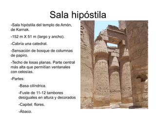 Sala hipóstila
-Sala hipóstila del templo de Amón,
de Karnak.
-152 m X 51 m (largo y ancho).
-Cabría una catedral.
-Sensación de bosque de columnas
de papiro.
-Techo de losas planas. Parte central
más alta que permitían ventanales
con celosías.
-Partes:
-Basa cilíndrica.
-Fuste de 11-12 tambores
desiguales en altura y decorados
-Capitel: flores.
-Ábaco.
 