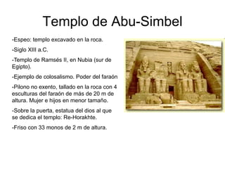 Templo de Abu-Simbel
-Espeo: templo excavado en la roca.
-Siglo XIII a.C.
-Templo de Ramsés II, en Nubia (sur de
Egipto).
-Ejemplo de colosalismo. Poder del faraón
-Pilono no exento, tallado en la roca con 4
esculturas del faraón de más de 20 m de
altura. Mujer e hijos en menor tamaño.
-Sobre la puerta, estatua del dios al que
se dedica el templo: Re-Horakhte.
-Friso con 33 monos de 2 m de altura.
 