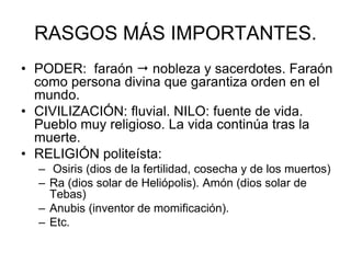 RASGOS MÁS IMPORTANTES.
• PODER: faraón  nobleza y sacerdotes. Faraón
como persona divina que garantiza orden en el
mundo.
• CIVILIZACIÓN: fluvial. NILO: fuente de vida.
Pueblo muy religioso. La vida continúa tras la
muerte.
• RELIGIÓN politeísta:
– Osiris (dios de la fertilidad, cosecha y de los muertos)
– Ra (dios solar de Heliópolis). Amón (dios solar de
Tebas)
– Anubis (inventor de momificación).
– Etc.
 