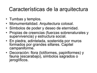 Características de la arquitectura
• Tumbas y templos.
• Monumentalidad. Arquitectura colosal.
• Símbolos de poder y deseo de eternidad.
• Propias de creencias (fuerzas sobrenaturales y
supervivencia) y estructura social.
• En piedra, adintelada, sostenida por muros
formados por grandes sillares. Capitel
campaniforme.
• Decoración: flora (lotiformes, papiriformes) y
fauna (escarabajo), símbolos sagrados o
jeroglíficos.
 
