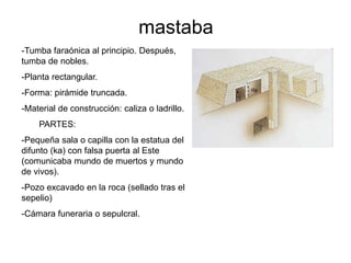 mastaba
-Tumba faraónica al principio. Después,
tumba de nobles.
-Planta rectangular.
-Forma: pirámide truncada.
-Material de construcción: caliza o ladrillo.
PARTES:
-Pequeña sala o capilla con la estatua del
difunto (ka) con falsa puerta al Este
(comunicaba mundo de muertos y mundo
de vivos).
-Pozo excavado en la roca (sellado tras el
sepelio)
-Cámara funeraria o sepulcral.
 