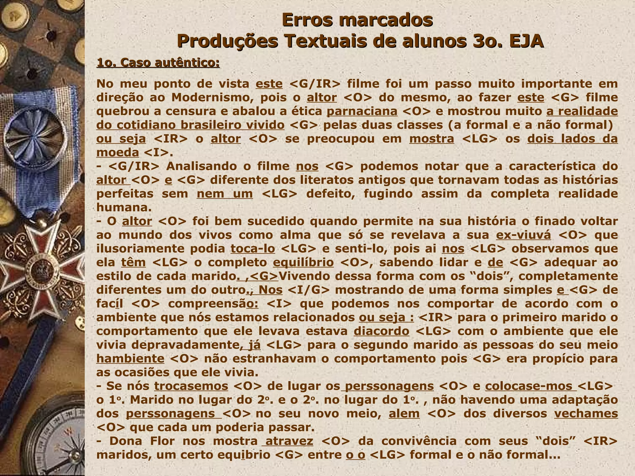 Erros marcados  Produções Textuais de alunos 3o. EJA 1o. Caso autêntico: No meu ponto de vista  este  <G/IR> filme foi um passo muito importante em direção ao Modernismo, pois o  altor  <O> do mesmo, ao fazer  este  <G> filme quebrou a censura e abalou a ética  parnaciana  <O> e mostrou muito  a realidade do cotidiano brasileiro vivido  <G> pelas duas classes (a formal e a não formal)  ou seja  <IR> o  altor  <O> se preocupou em  mostra  <LG> os  dois lados da moeda  <I>. - <G/IR> Analisando o filme  nos  <G> podemos notar que a característica do  altor  <O>  e  <G> diferente dos literatos antigos que tornavam todas as histórias perfeitas sem  nem um  <LG>   defeito, fugindo assim da completa realidade humana.  - O  altor  <O> foi bem sucedido quando permite na sua história o finado voltar ao mundo dos vivos como alma que só se revelava a sua  ex-viuvá  <O> que ilusoriamente podia  toca-lo  <LG> e senti-lo, pois ai  nos  <LG> observamos que ela  têm  <LG> o completo  equilíbrio  <O>, sabendo lidar e  de  <G> adequar ao estilo de cada marido . ,<G> Vivendo dessa forma com os “dois”, completamente diferentes um do outro ., Nos  <I/G> mostrando de uma forma simples  e  <G> de fac í l <O> compreensã o:  <I> que podemos nos comportar de acordo com o ambiente que nós estamos relacionados  ou seja :  <IR> para o primeiro marido o comportamento que ele levava estava  diacordo  <LG> com o ambiente que ele vivia depravadamente , já  <LG> para o segundo marido as pessoas do seu meio  hambiente  <O> não estranhavam o comportamento pois <G> era propício para as ocasiões que ele vivia. - Se nós  trocasemos  <O> de lugar os  perssonagens  <O> e  colocase-mos  <LG>  o 1 o . Marido no lugar do 2 o . e o 2 o . no lugar do 1 o . , não havendo uma adaptação dos  perssonagens  <O> no seu novo meio,  alem  <O> dos diversos  vechames  <O> que cada um poderia passar.  - Dona Flor nos mostra  atravez  <O> da convivência com seus “dois” <IR> maridos, um certo equ i brio <G> entre  o o  <LG> formal e o não formal... 