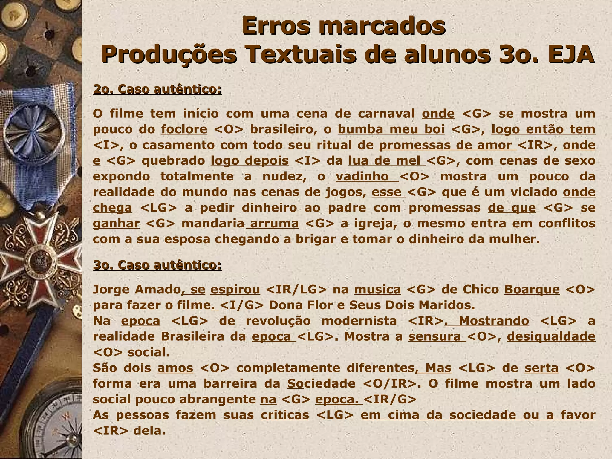 Erros marcados  Produções Textuais de alunos 3o. EJA 2o. Caso autêntico: O filme tem início com uma cena de carnaval  onde  <G> se mostra um pouco do  foclore  <O> brasileiro, o  bumba meu boi  <G>,  logo então tem  <I>, o casamento com todo seu ritual de  promessas de amor  <IR>,  onde e  <G> quebrado  logo depois  <I> da  lua de mel  <G>, com cenas de sexo expondo totalmente a nudez, o  vadinho  <O> mostra um pouco da realidade do mundo nas cenas de jogos,  esse  <G> que é um viciado  onde chega  <LG> a pedir dinheiro ao padre com promessas  de que  <G> se  ganhar  <G> mandaria  arruma  <G> a igreja, o mesmo entra em conflitos com a sua esposa chegando a brigar e tomar o dinheiro da mulher. 3o. Caso autêntico: Jorge Amado , se   espirou  <IR/LG> na  musica  <G> de Chico  Boarque  <O> para fazer o filme .  <I/G> Dona Flor e Seus Dois Maridos. Na  epoca  <LG> de revolução modernista <IR> . Mostrando  <LG> a realidade Brasileira da  epoca  <LG>. Mostra a  sensura  <O>,  desiqualdade  <O> social.  São dois  amos  <O> completamente diferentes , Mas  <LG> de  serta  <O> forma era uma barreira da  So ciedade <O/IR>. O filme mostra um lado social pouco abrangente  na  <G>  epoca.  <IR/G> As pessoas fazem suas  criticas  <LG>  em cima da sociedade ou a favor  <IR> dela. 
