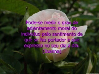 Pode-se medir o grau de adiantamento moral do indivíduo pelo sentimento de que se faz portador e que expressa no seu dia a dia. (Joanna) 