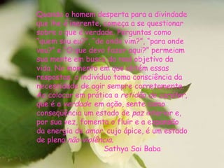 Quando o homem desperta para a divindade que lhe é inerente, começa a se questionar sobre o que é verdade. Perguntas como “quem sou eu?”, “de onde vim?”, “para onde vou?” e “O que devo fazer aqui?” permeiam sua mente em busca do real objetivo da vida. No momento em que obtém essas respostas, o indivíduo toma consciência da necessidade de agir sempre corretamente. Ao colocar em prática a  retidão de caráter , que é a  verdade   em ação, sente como conseqüência um estado de  paz  interior e, por sua vez, fomenta o fluir e a expansão da energia do  amor , cujo ápice, é um estado de plena  não-violência .  Sathya Sai Baba 