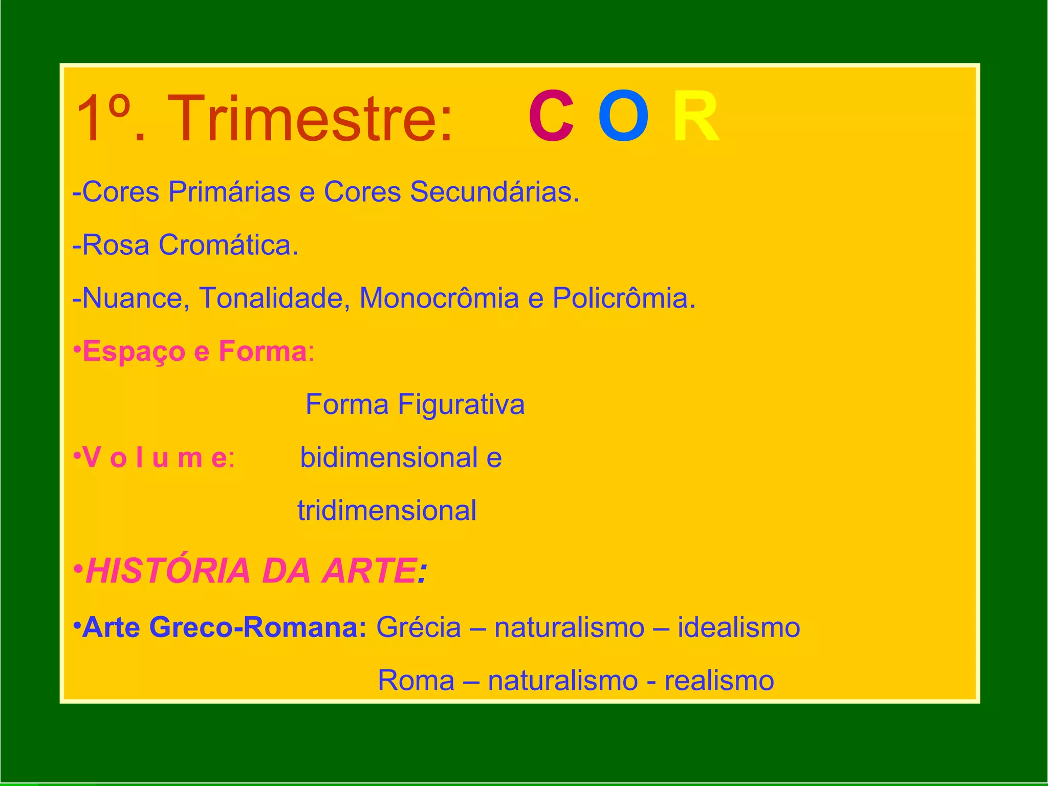 1º. Trimestre:   C  O   R   -Cores Primárias e Cores Secundárias. -Rosa Cromática. -Nuance, Tonalidade, Monocrômia e Policrômia. Espaço e Forma :   Forma Figurativa V o l u m e :   bidimensional e  tridimensional HISTÓRIA DA ARTE : Arte Greco-Romana:  Grécia – naturalismo – idealismo Roma – naturalismo - realismo 