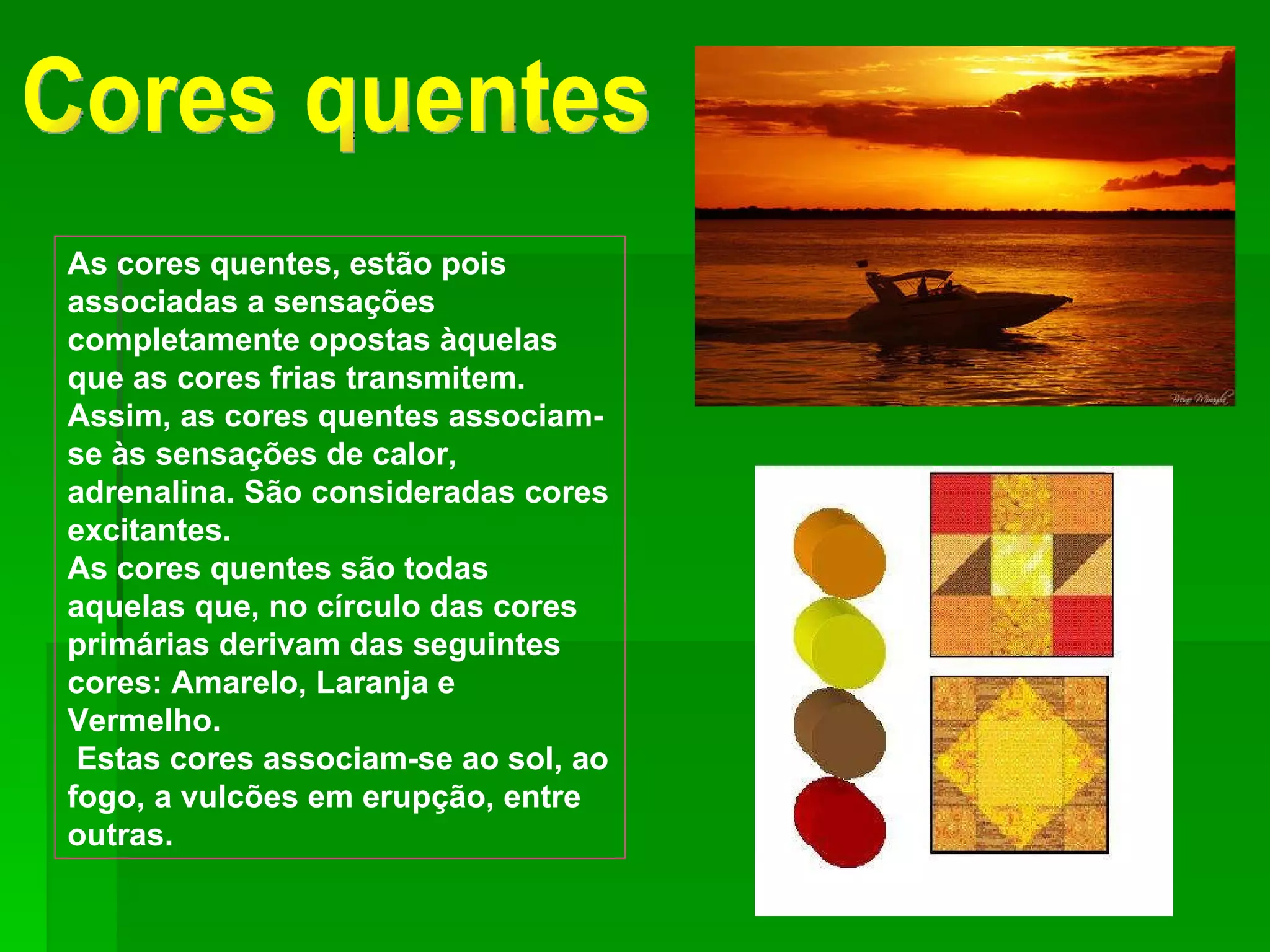 Cores quentes As cores quentes, estão pois associadas a sensações completamente opostas àquelas que as cores frias transmitem. Assim, as cores quentes associam-se às sensações de calor, adrenalina. São consideradas cores excitantes. As cores quentes são todas aquelas que, no círculo das cores primárias derivam das seguintes cores: Amarelo, Laranja e Vermelho.   Estas cores associam-se ao sol, ao fogo, a vulcões em erupção, entre outras. 