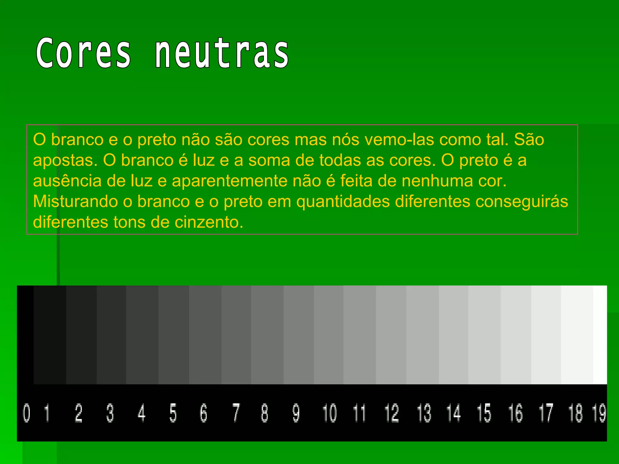 O branco e o preto não são cores mas nós vemo-las como tal. São apostas. O branco é luz e a soma de todas as cores. O preto é a ausência de luz e aparentemente não é feita de nenhuma cor. Misturando o branco e o preto em quantidades diferentes conseguirás diferentes tons de cinzento. Cores neutras 