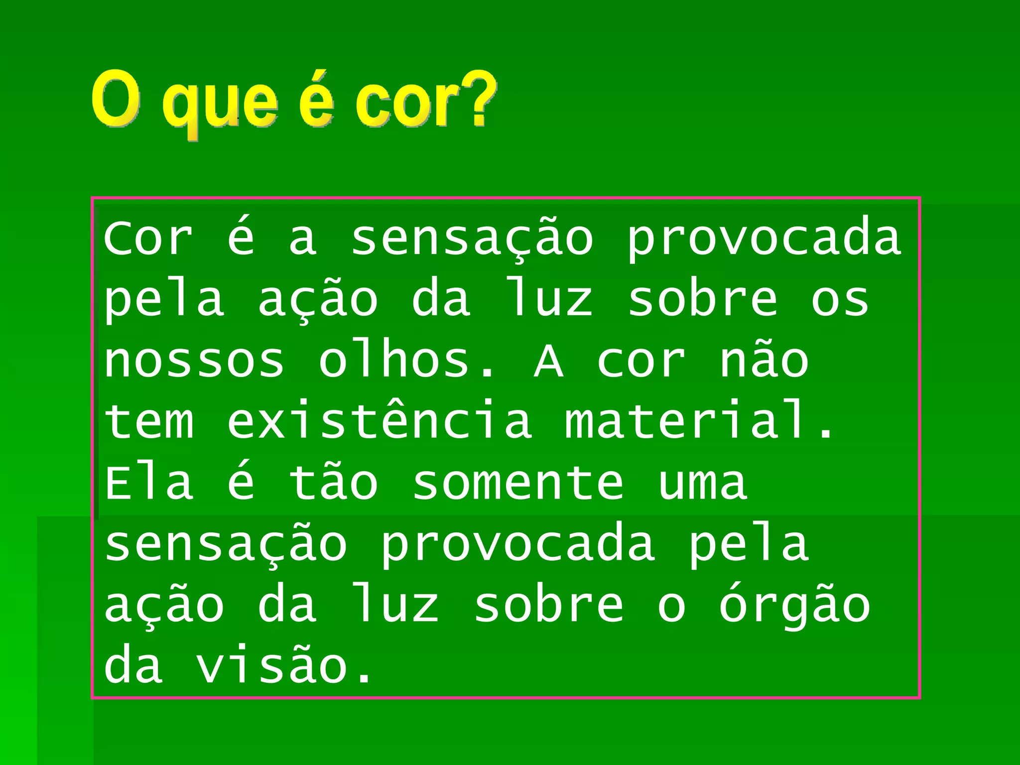 O que é cor? Cor é a sensação provocada pela ação da luz sobre os nossos olhos. A cor não tem existência material. Ela é tão somente uma sensação provocada pela ação da luz sobre o órgão da visão. 