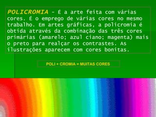 POLICROMIA   - É a arte feita com várias cores. É o emprego de várias cores no mesmo trabalho. Em artes gráficas, a policromia é obtida através da combinação das três cores primárias (amarelo; azul ciano; magenta) mais o preto para realçar os contrastes. As ilustrações aparecem com cores bonitas. POLI + CROMIA = MUITAS CORES   