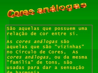Cores análogas São aquelas que possuem uma relação de cor entre si. As  cores análogas  são aquelas que são "vizinhas" no Círculo de Cores,  As  cores análogas , ou da mesma "família" de tons, são usadas para dar a sensação de harmonia. 