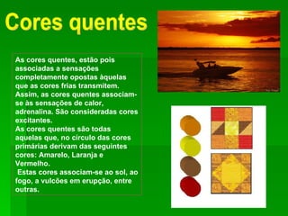 Cores quentes As cores quentes, estão pois associadas a sensações completamente opostas àquelas que as cores frias transmitem. Assim, as cores quentes associam-se às sensações de calor, adrenalina. São consideradas cores excitantes. As cores quentes são todas aquelas que, no círculo das cores primárias derivam das seguintes cores: Amarelo, Laranja e Vermelho.   Estas cores associam-se ao sol, ao fogo, a vulcões em erupção, entre outras. 