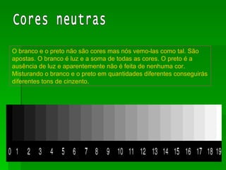 O branco e o preto não são cores mas nós vemo-las como tal. São apostas. O branco é luz e a soma de todas as cores. O preto é a ausência de luz e aparentemente não é feita de nenhuma cor. Misturando o branco e o preto em quantidades diferentes conseguirás diferentes tons de cinzento. Cores neutras 