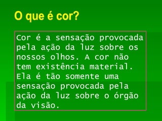 O que é cor? Cor é a sensação provocada pela ação da luz sobre os nossos olhos. A cor não tem existência material. Ela é tão somente uma sensação provocada pela ação da luz sobre o órgão da visão. 