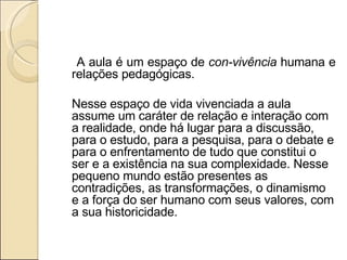 A aula é um espaço de  con-vivência  humana e relações pedagógicas.   Nesse espaço de vida vivenciada a aula assume um caráter de relação e interação com a realidade, onde há lugar para a discussão, para o estudo, para a pesquisa, para o debate e para o enfrentamento de tudo que constitui o ser e a existência na sua complexidade. Nesse pequeno mundo estão presentes as contradições, as transformações, o dinamismo e a força do ser humano com seus valores, com a sua historicidade.   