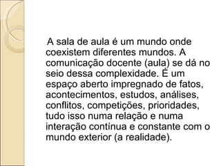A sala de aula é um mundo onde coexistem diferentes mundos. A comunicação docente (aula) se dá no seio dessa complexidade. É um espaço aberto impregnado de fatos, acontecimentos, estudos, análises, conflitos, competições, prioridades, tudo isso numa relação e numa interação contínua e constante com o mundo exterior (a realidade).   