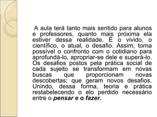 A aula terá tanto mais sentido para alunos e professores, quanto mais próxima ela estiver dessa realidade. É o vivido, o científico, o atual, o desafio. Assim, torna possível o confronto com o cotidiano para aprofundá-lo, apropriar-se dele e superá-lo. Os desafios postos pela prática social de cada sujeito se transformam em novas buscas que proporcionam novas descobertas; que geram novos desafios. Unindo, dessa forma, teoria e prática restabelecendo o elo perdido necessário entre o  pensar e o fazer. 