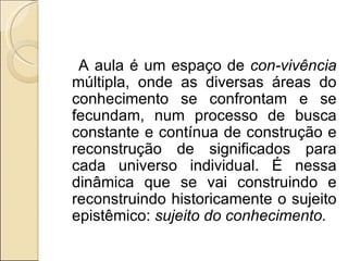 A aula é um espaço de  con-vivência  múltipla, onde as diversas áreas do conhecimento se confrontam e se fecundam, num processo de busca constante e contínua de construção e reconstrução de significados para cada universo individual. É nessa dinâmica que se vai construindo e reconstruindo historicamente o sujeito epistêmico:  sujeito do conhecimento. 